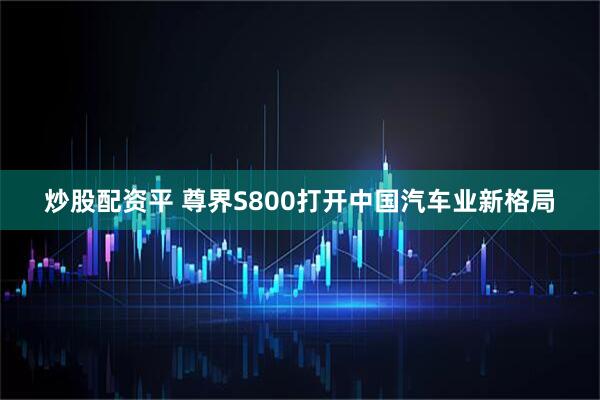 炒股配资平 尊界S800打开中国汽车业新格局