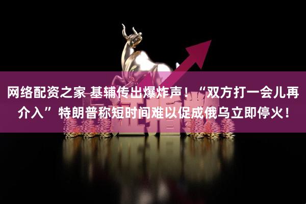 网络配资之家 基辅传出爆炸声！“双方打一会儿再介入” 特朗普称短时间难以促成俄乌立即停火！