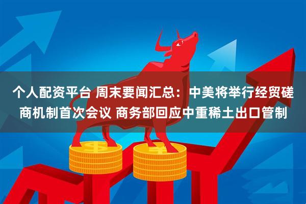 个人配资平台 周末要闻汇总：中美将举行经贸磋商机制首次会议 商务部回应中重稀土出口管制