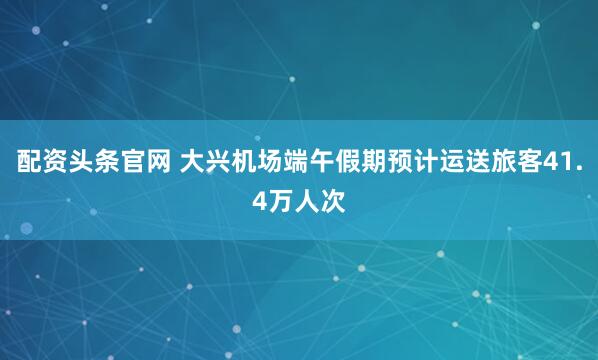 配资头条官网 大兴机场端午假期预计运送旅客41.4万人次
