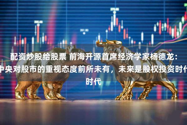 配资炒股给股票 前海开源首席经济学家杨德龙：中央对股市的重视态度前所未有，未来是股权投资时代