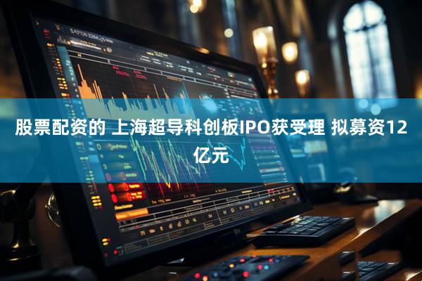 股票配资的 上海超导科创板IPO获受理 拟募资12亿元