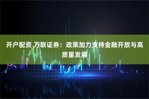 开户配资 万联证券：政策加力支持金融开放与高质量发展