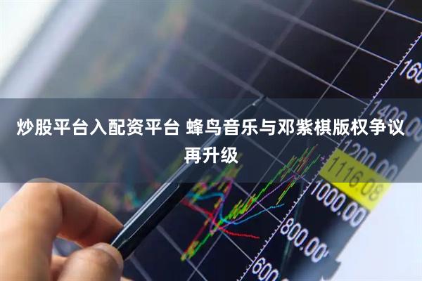 炒股平台入配资平台 蜂鸟音乐与邓紫棋版权争议再升级