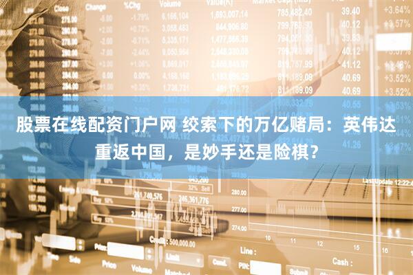 股票在线配资门户网 绞索下的万亿赌局：英伟达重返中国，是妙手还是险棋？