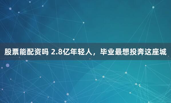 股票能配资吗 2.8亿年轻人，毕业最想投奔这座城