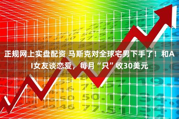 正规网上实盘配资 马斯克对全球宅男下手了！和AI女友谈恋爱，每月“只”收30美元