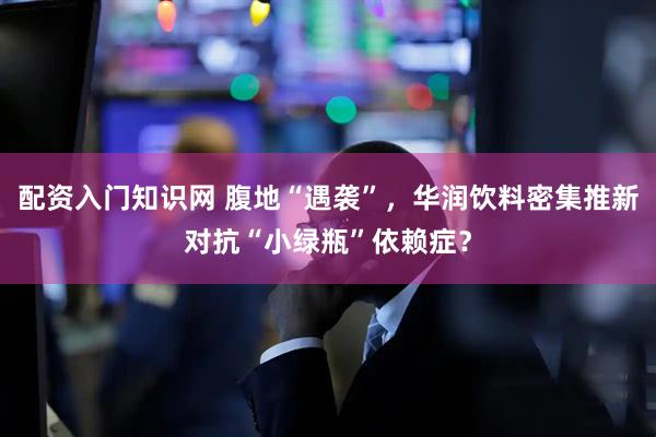 配资入门知识网 腹地“遇袭”，华润饮料密集推新对抗“小绿瓶”依赖症？