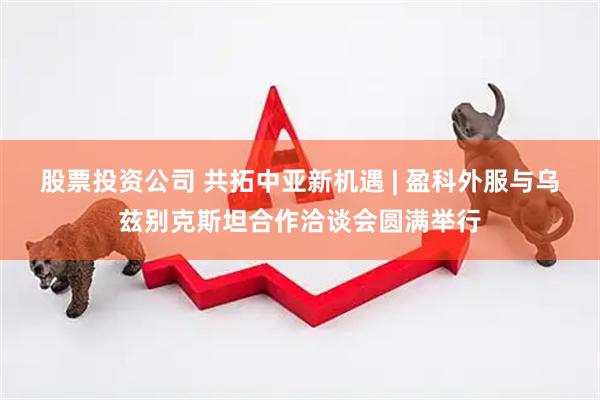 股票投资公司 共拓中亚新机遇 | 盈科外服与乌兹别克斯坦合作洽谈会圆满举行