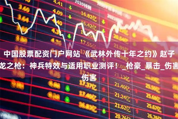 中国股票配资门户网站 《武林外传十年之约》赵子龙之枪：神兵特效与适用职业测评！_枪豪_暴击_伤害