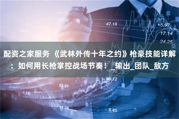配资之家服务 《武林外传十年之约》枪豪技能详解：如何用长枪掌控战场节奏！_输出_团队_敌方