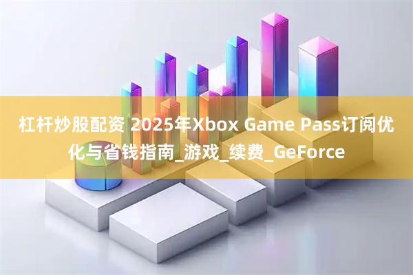 杠杆炒股配资 2025年Xbox Game Pass订阅优化与省钱指南_游戏_续费_GeForce