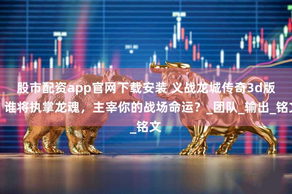 股市配资app官网下载安装 义战龙城传奇3d版：谁将执掌龙魂，主宰你的战场命运？_团队_输出_铭文
