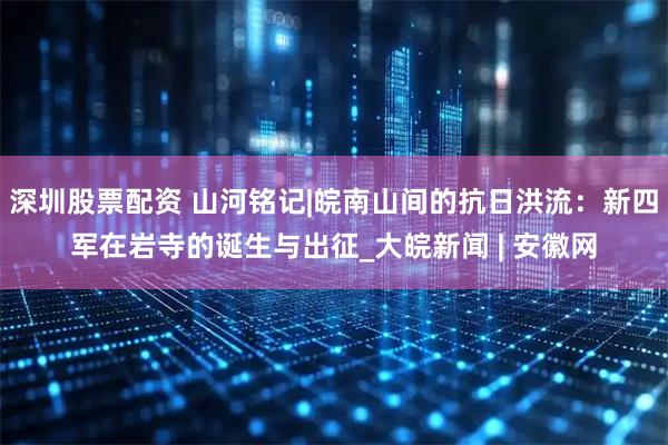 深圳股票配资 山河铭记|皖南山间的抗日洪流：新四军在岩寺的诞生与出征_大皖新闻 | 安徽网