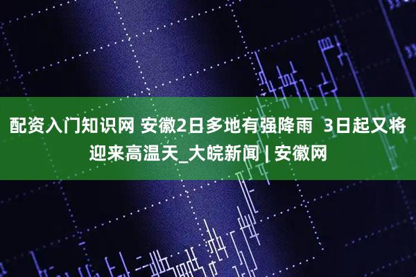 配资入门知识网 安徽2日多地有强降雨  3日起又将迎来高温天_大皖新闻 | 安徽网