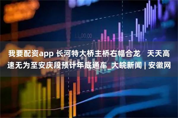 我要配资app 长河特大桥主桥右幅合龙   天天高速无为至安庆段预计年底通车_大皖新闻 | 安徽网