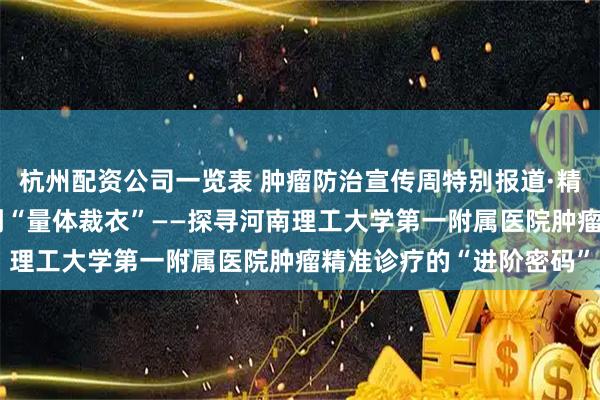 杭州配资公司一览表 肿瘤防治宣传周特别报道·精准篇：从“千人一方”到“量体裁衣”——探寻河南理工大学第一附属医院肿瘤精准诊疗的“进阶密码”