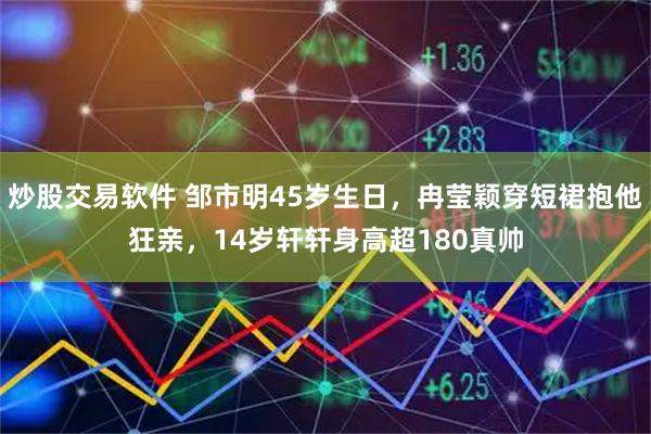 炒股交易软件 邹市明45岁生日,冉莹颖穿短裙抱他狂亲,14岁轩轩身高超180真帅