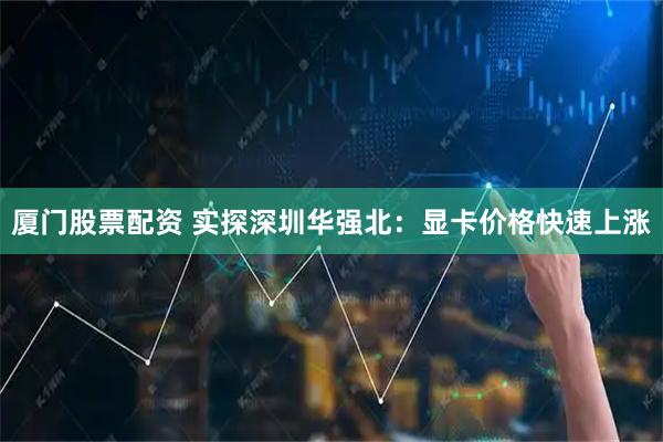 厦门股票配资 实探深圳华强北：显卡价格快速上涨