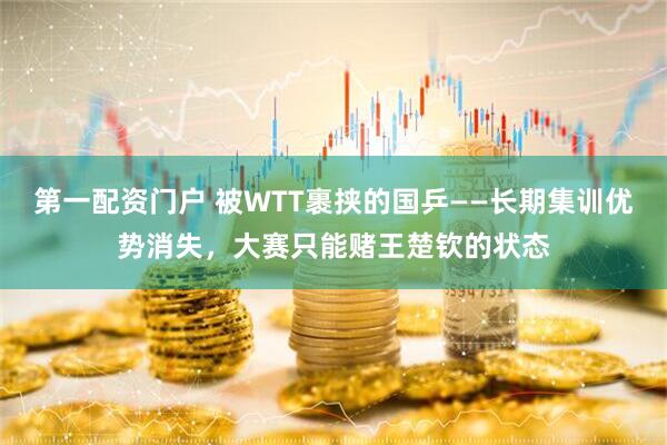 第一配资门户 被WTT裹挟的国乒——长期集训优势消失，大赛只能赌王楚钦的状态