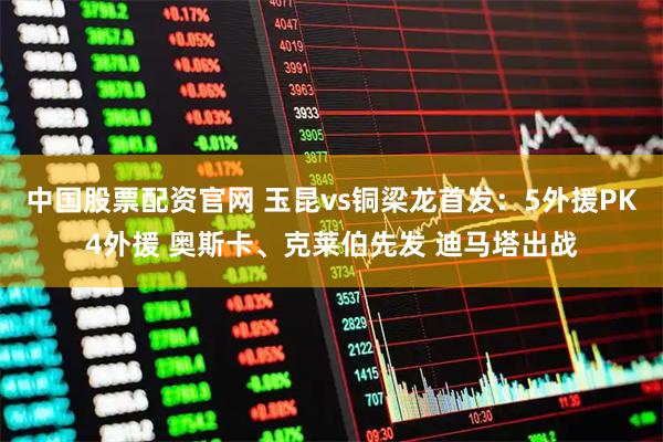 中国股票配资官网 玉昆vs铜梁龙首发：5外援PK4外援 奥斯卡、克莱伯先发 迪马塔出战